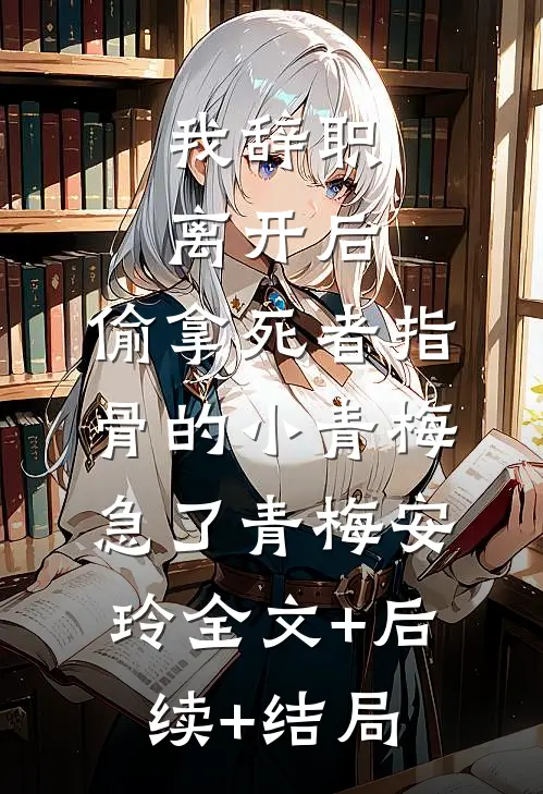 我辞职离开后，偷拿死者指骨的小青梅急了青梅安玲全文+后续+结局