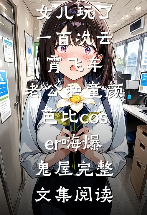 女儿玩了一百次云霄飞车，老公和童颜芭比coser嗨爆鬼屋完整文集阅读