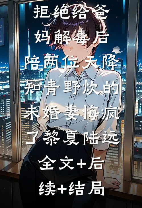 拒绝给爸妈解毒后，陪两位天降知青野炊的未婚妻悔疯了黎夏陆远:全文+后续+结局