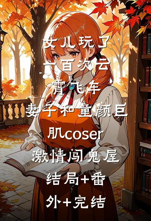 女儿玩了一百次云霄飞车，妻子和童颜巨肌coser激情闯鬼屋:结局+番外+完结