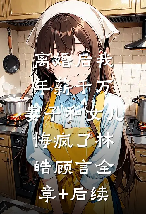离婚后我年薪千万，妻子和女儿悔疯了林皓顾言全章+后续