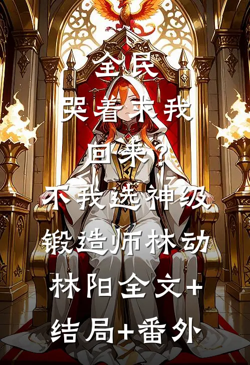 全民：哭着求我回来？不，我选神级锻造师林动林阳:全文+结局+番外