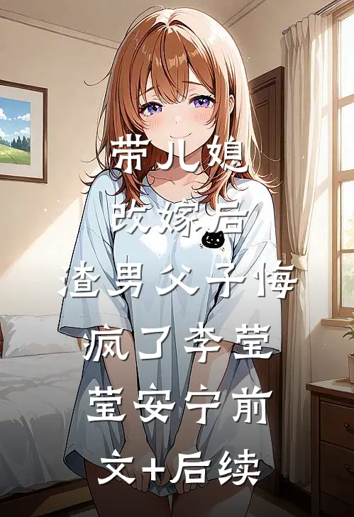 带儿媳改嫁后，渣男父子悔疯了李莹莹安宁前文+后续