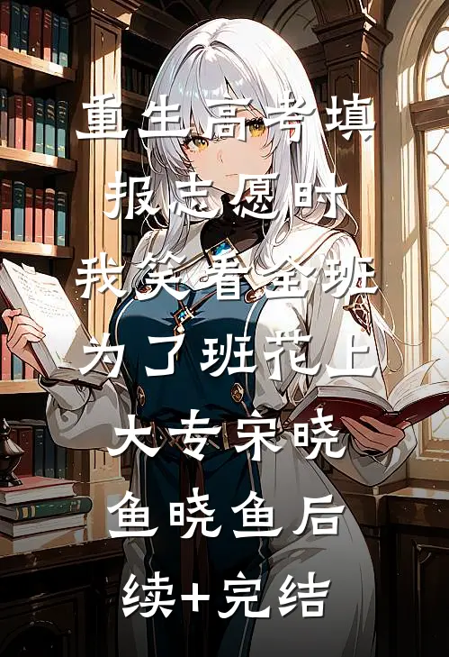 重生高考填报志愿时，我笑看全班为了班花上大专宋晓鱼晓鱼后续+完结