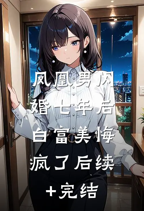 凤凰男闪婚七年后，白富美悔疯了后续+完结