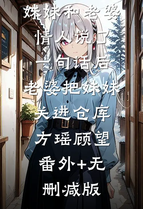 妹妹和老婆情人说了一句话后，老婆把妹妹关进仓库方瑶顾望:番外+无删减版