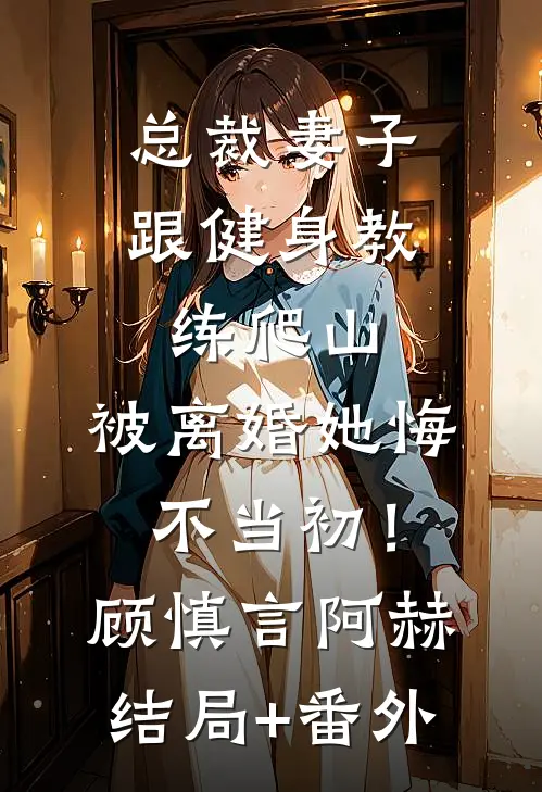 总裁妻子跟健身教练爬山，被离婚她悔不当初！顾慎言阿赫结局+番外