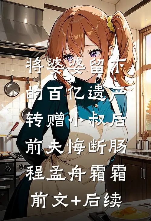 将婆婆留下的百亿遗产转赠小叔后，前夫悔断肠程孟舟霜霜:前文+后续