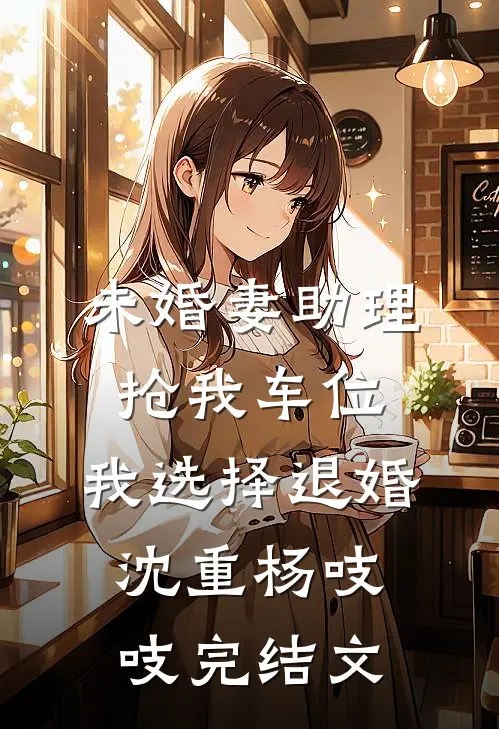未婚妻助理抢我车位，我选择退婚沈重杨吱吱完结文