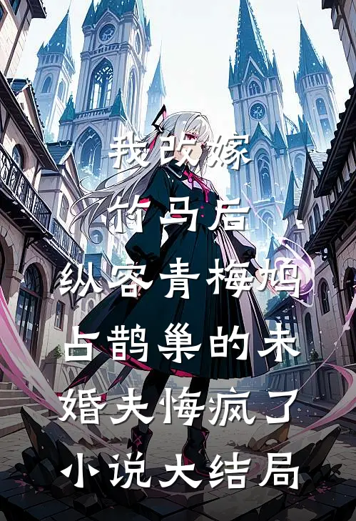 我改嫁竹马后，纵容青梅鸠占鹊巢的未婚夫悔疯了小说大结局