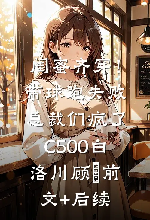 闺蜜齐穿！带球跑失败总裁们疯了C500白洛川顾璟:前文+后续