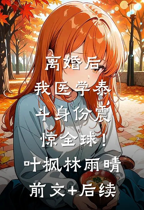 离婚后，我医学泰斗身份震惊全球！叶枫林雨晴前文+后续