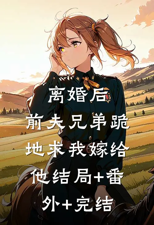 离婚后，前夫兄弟跪地求我嫁给他结局+番外+完结