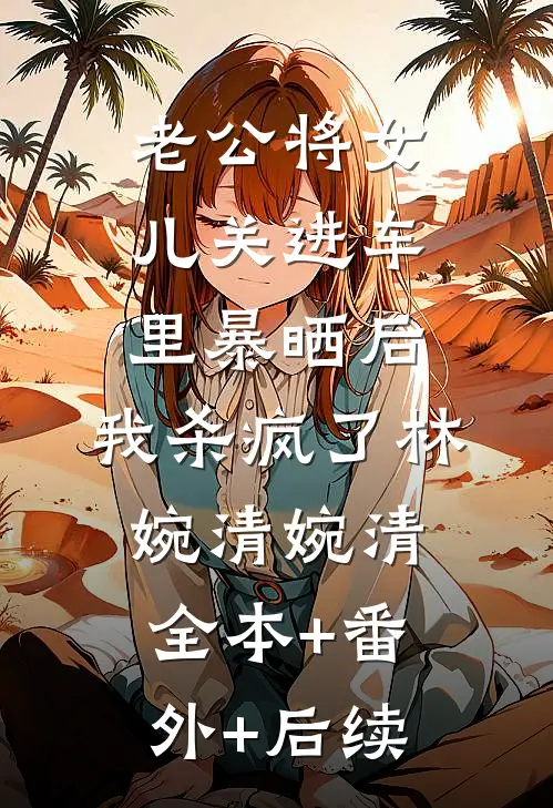 老公将女儿关进车里暴晒后，我杀疯了林婉清婉清全本+番外+后续