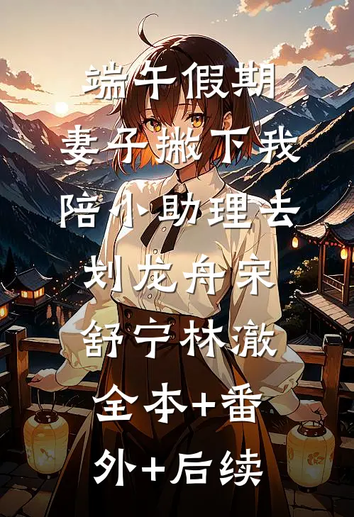 端午假期，妻子撇下我陪小助理去划龙舟宋舒宁林澈:全本+番外+后续