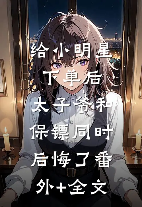 给小明星下单后，太子爷和保镖同时后悔了(番外)+(全文)