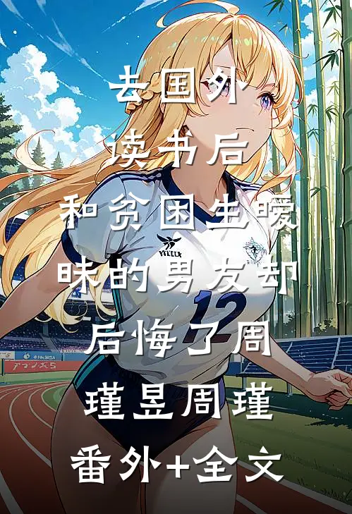 去国外读书后，和贫困生暧昧的男友却后悔了周瑾昱周瑾:(番外)+(全文)