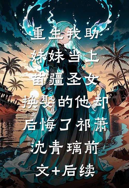重生我助妹妹当上苗疆圣女，换娶的他却后悔了祁萧沈青璃前文+后续