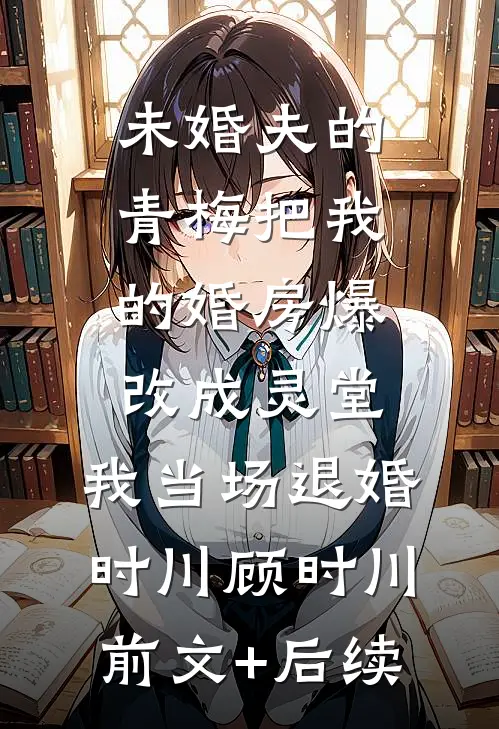 未婚夫的青梅把我的婚房爆改成灵堂，我当场退婚时川顾时川前文+后续
