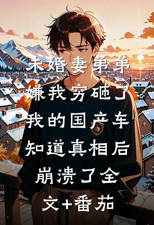 未婚妻弟弟嫌我穷砸了我的国产车，知道真相后崩溃了全文+番茄