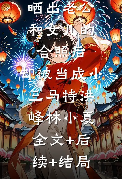 晒出老公和女儿的合照后，却被当成小三马特洪峰林小夏全文+后续+结局