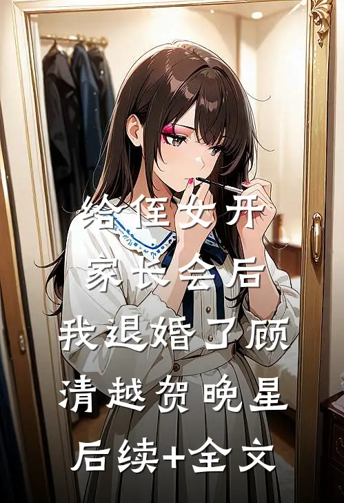 给侄女开家长会后，我退婚了顾清越贺晚星后续+全文