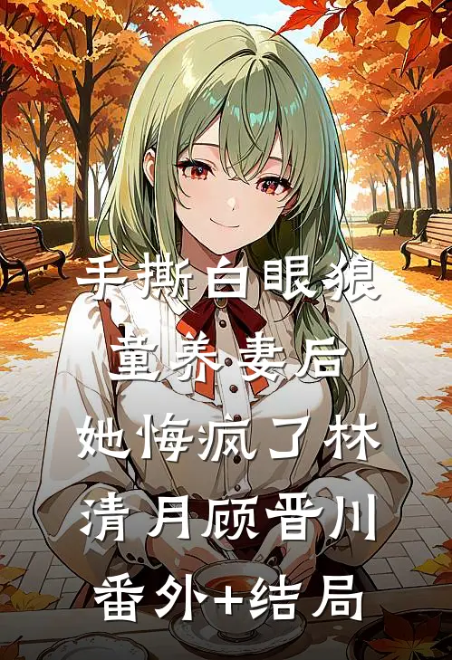 手撕白眼狼童养妻后，她悔疯了林清月顾晋川:(番外)+(结局)