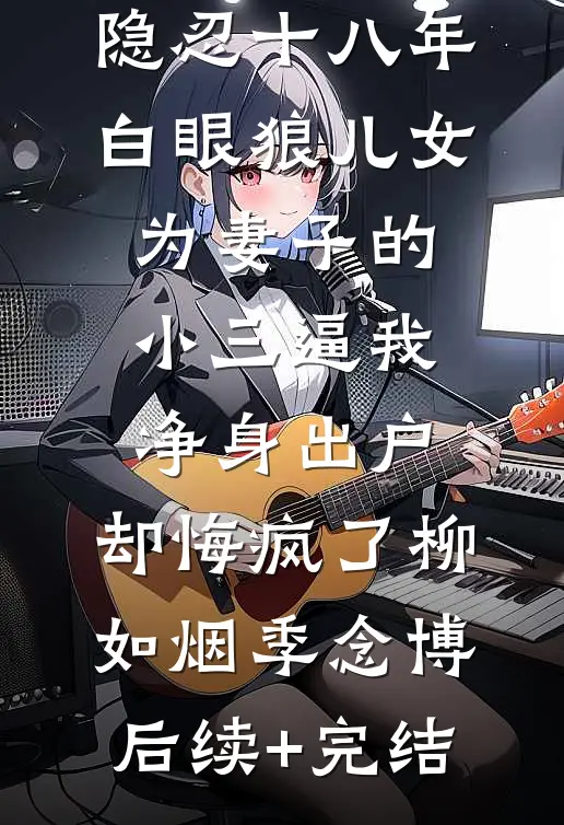 隐忍十八年，白眼狼儿女为妻子的小三逼我净身出户，却悔疯了柳如烟季念博后续+完结