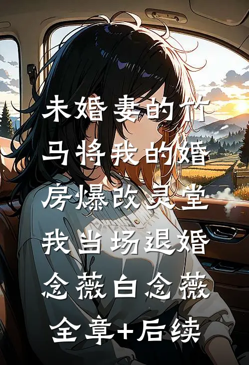 未婚妻的竹马将我的婚房爆改灵堂，我当场退婚念薇白念薇全章+后续