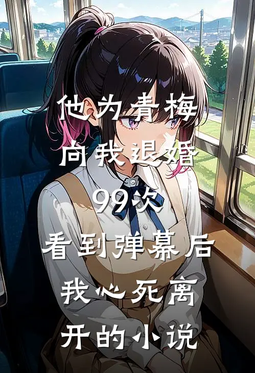 他为青梅向我退婚99次，看到弹幕后我心死离开的小说