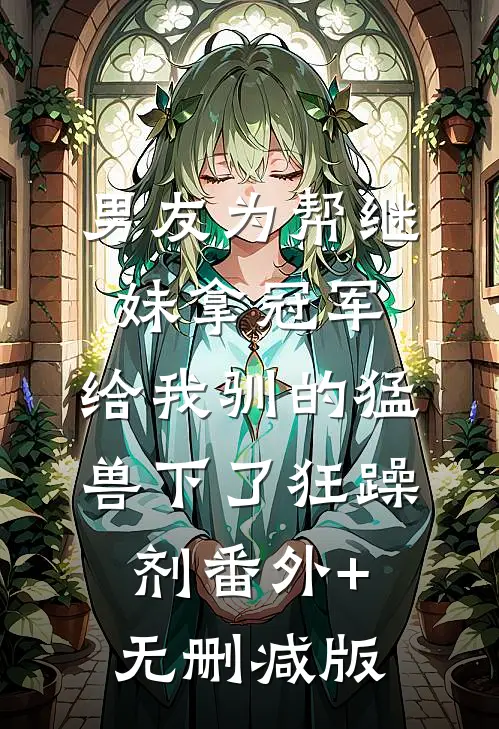 男友为帮继妹拿冠军，给我驯的猛兽下了狂躁剂番外+无删减版