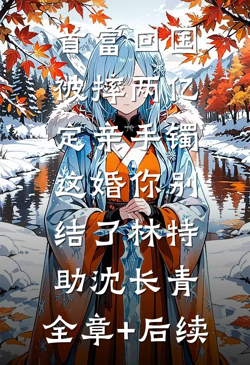 首富回国被摔两亿定亲手镯，这婚你别结了林特助沈长青:全章+后续