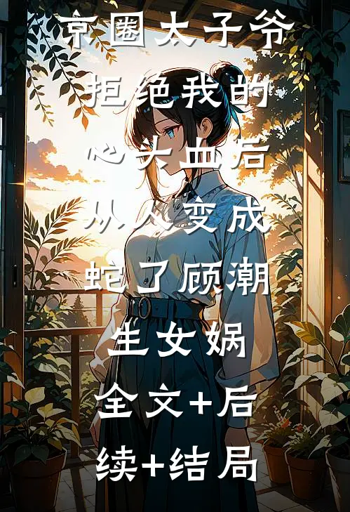 京圈太子爷拒绝我的心头血后，从人变成蛇了顾潮生女娲:全文+后续+结局