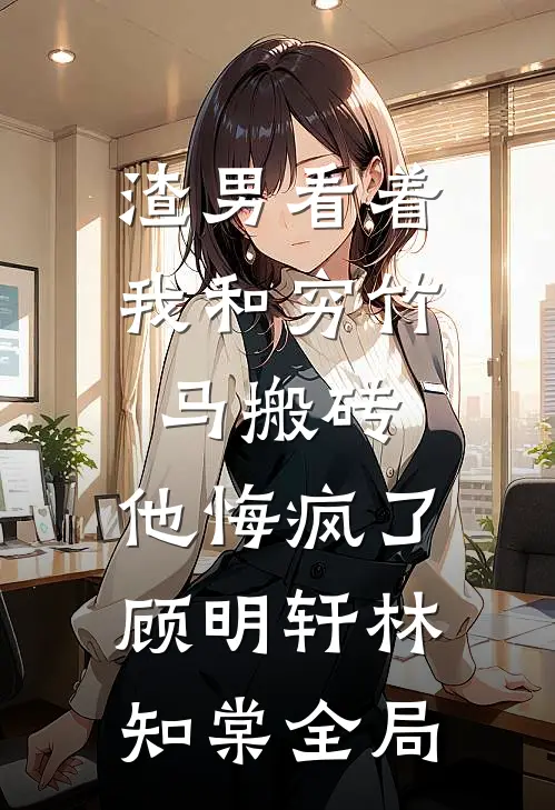 渣男看着我和穷竹马搬砖，他悔疯了顾明轩林知棠全局