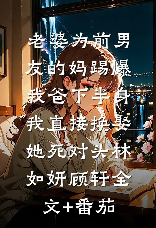 老婆为前男友的妈踢爆我爸下半身，我直接换娶她死对头林如妍顾轩全文+番茄