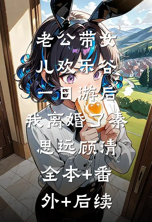 老公带女儿欢乐谷一日游后，我离婚了秦思远顾清:全本+番外+后续