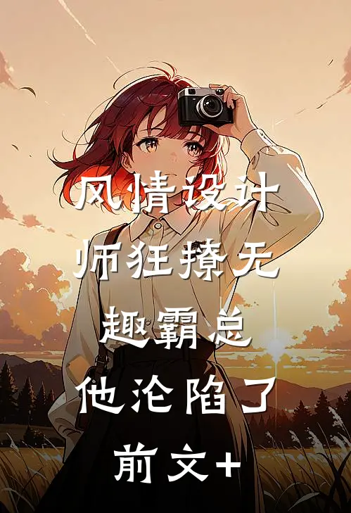 风情设计师狂撩无趣霸总，他沦陷了前文+