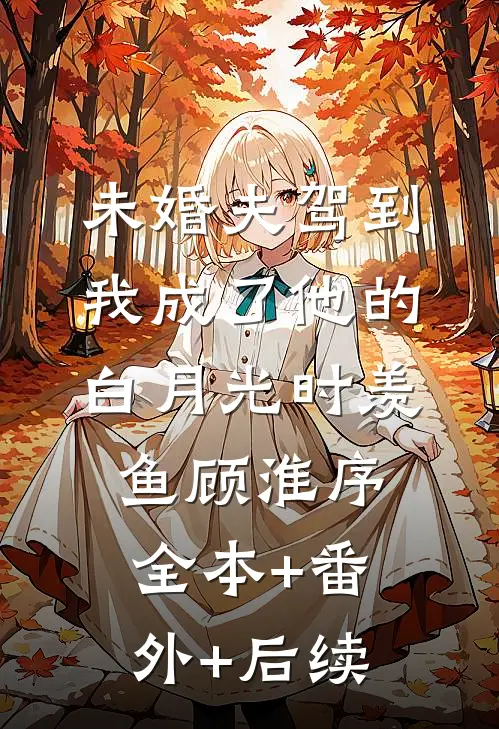 未婚夫驾到，我成了他的白月光时羡鱼顾淮序:全本+番外+后续