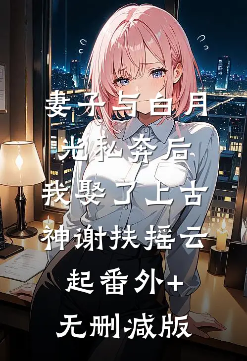 妻子与白月光私奔后，我娶了上古神谢扶摇云起番外+无删减版