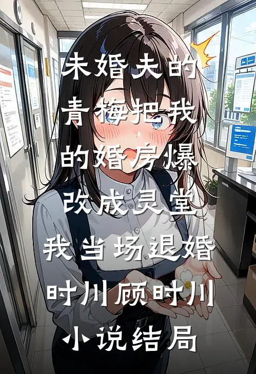 未婚夫的青梅把我的婚房爆改成灵堂，我当场退婚时川顾时川小说结局