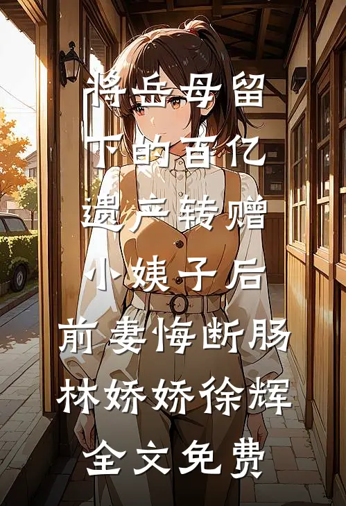 将岳母留下的百亿遗产转赠小姨子后，前妻悔断肠林娇娇徐辉全文免费