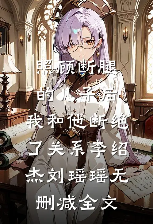 照顾断腿的儿子后，我和他断绝了关系李绍杰刘瑶瑶无删减全文