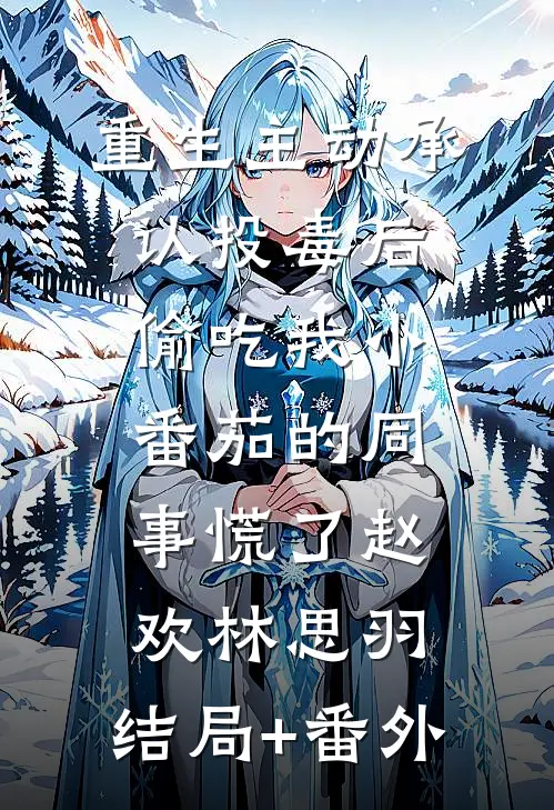 重生主动承认投毒后，偷吃我小番茄的同事慌了赵欢林思羽:结局+番外