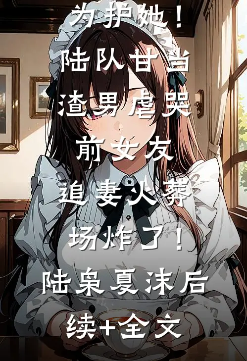 为护她！陆队甘当渣男虐哭前女友，追妻火葬场炸了！陆枭夏沫后续+全文