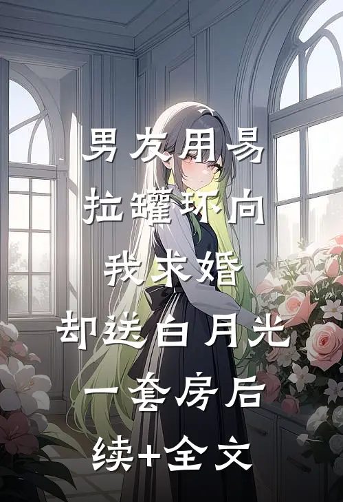 男友用易拉罐环向我求婚，却送白月光一套房后续+全文