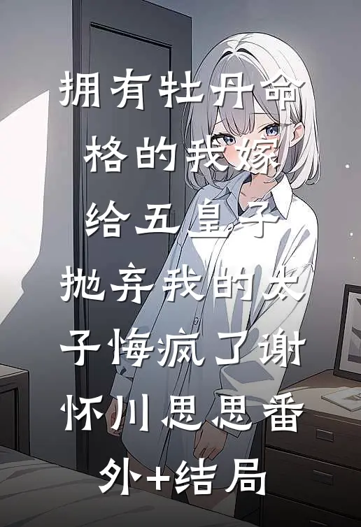 拥有牡丹命格的我嫁给五皇子，抛弃我的太子悔疯了谢怀川思思(番外)+(结局)