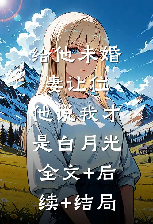 给他未婚妻让位，他说我才是白月光全文+后续+结局