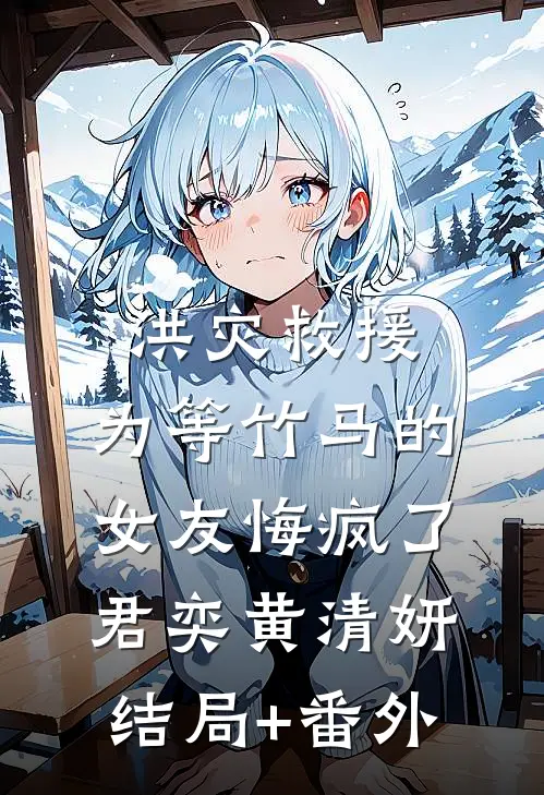 洪灾救援，为等竹马的女友悔疯了君奕黄清妍:结局+番外