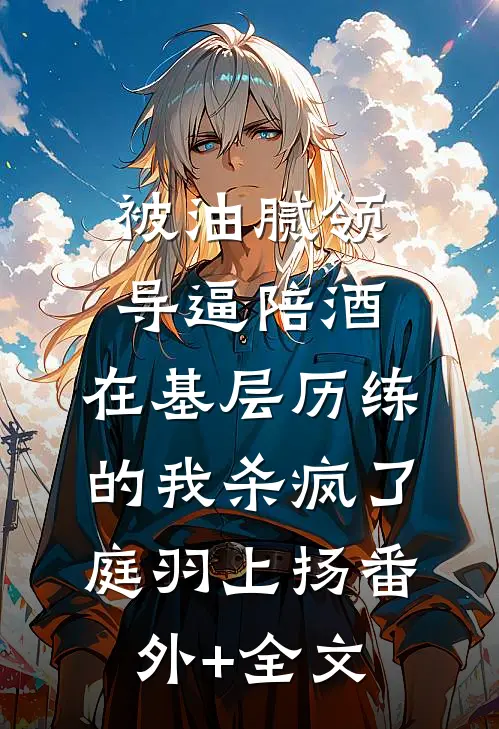 被油腻领导逼陪酒，在基层历练的我杀疯了庭羽上扬(番外)+(全文)