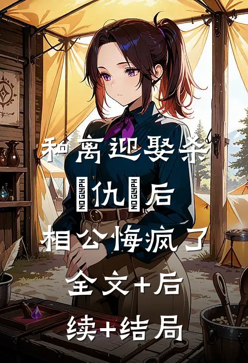 和离迎娶杀⺟仇⼈后，相公悔疯了全文+后续+结局